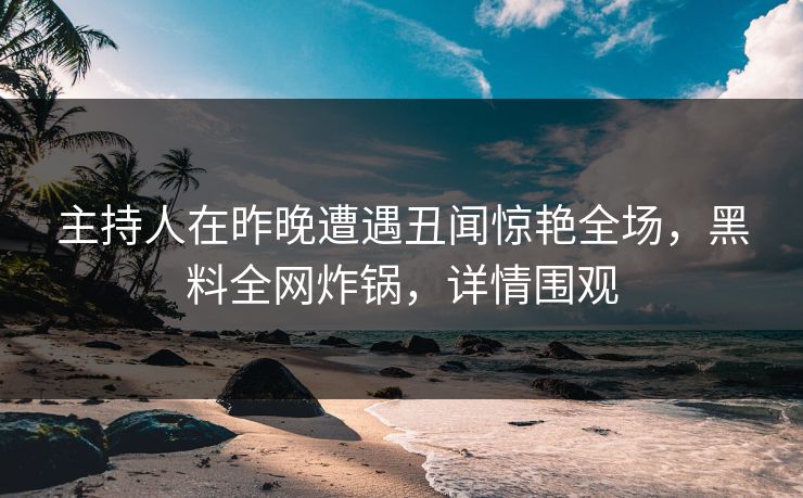 主持人在昨晚遭遇丑闻惊艳全场，黑料全网炸锅，详情围观