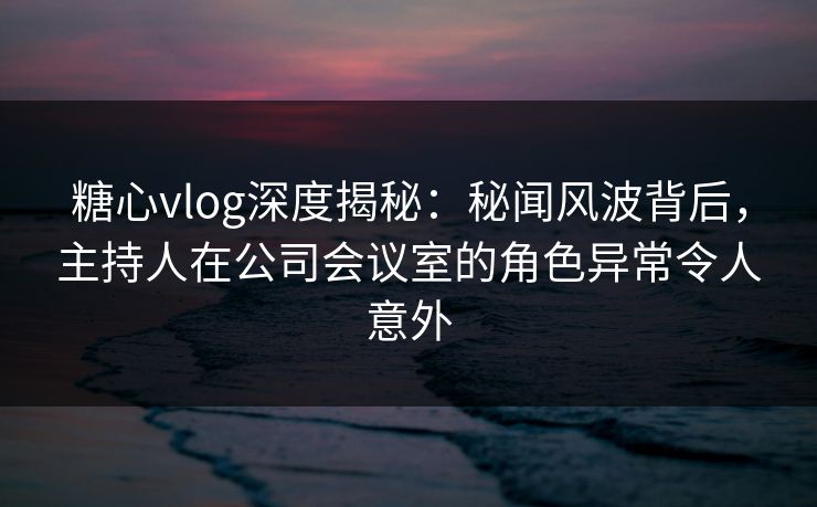 糖心vlog深度揭秘：秘闻风波背后，主持人在公司会议室的角色异常令人意外
