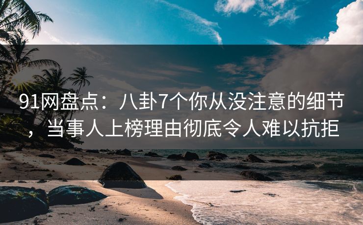 91网盘点：八卦7个你从没注意的细节，当事人上榜理由彻底令人难以抗拒