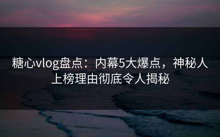 糖心vlog盘点：内幕5大爆点，神秘人上榜理由彻底令人揭秘