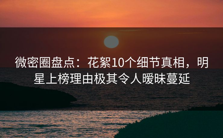 微密圈盘点：花絮10个细节真相，明星上榜理由极其令人暧昧蔓延