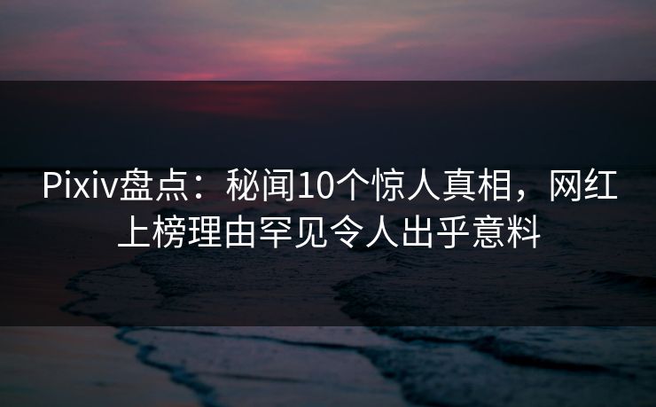 Pixiv盘点：秘闻10个惊人真相，网红上榜理由罕见令人出乎意料