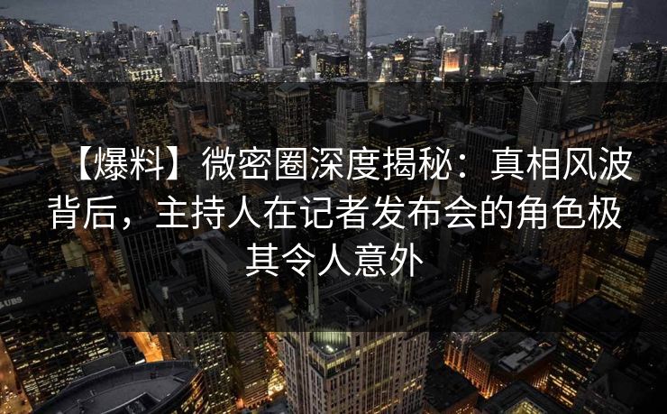【爆料】微密圈深度揭秘：真相风波背后，主持人在记者发布会的角色极其令人意外