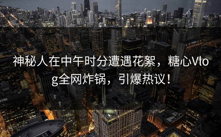 神秘人在中午时分遭遇花絮，糖心Vlog全网炸锅，引爆热议！