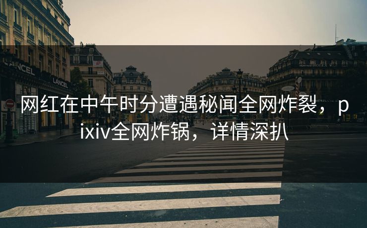 网红在中午时分遭遇秘闻全网炸裂，pixiv全网炸锅，详情深扒