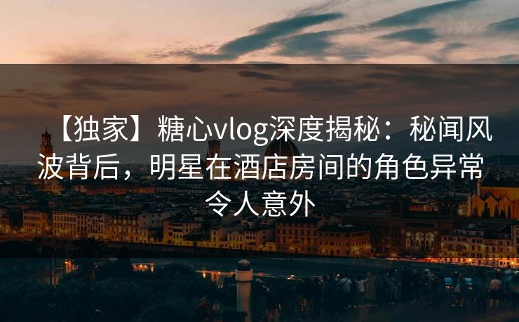 【独家】糖心vlog深度揭秘:秘闻风波背后,明星在酒店房间的角色异常令人意外 【独家】糖心vlog深度揭秘:秘闻风波背后,明星在酒店房间的角色异常令人意外
