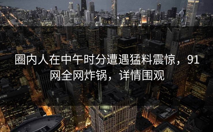 圈内人在中午时分遭遇猛料震惊,91网全网炸锅,详情围观 圈内人在中午时分遭遇猛料震惊,91网全网炸锅,详情围观
