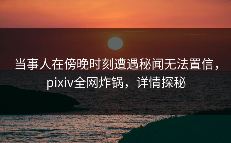 当事人在傍晚时刻遭遇秘闻无法置信，pixiv全网炸锅，详情探秘