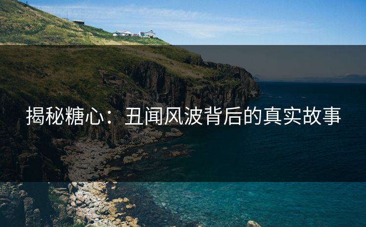 揭秘糖心：丑闻风波背后的真实故事