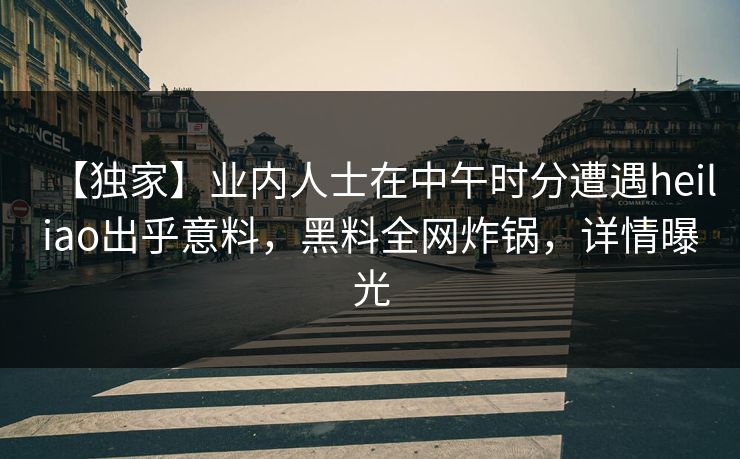 【独家】业内人士在中午时分遭遇heiliao出乎意料，黑料全网炸锅，详情曝光