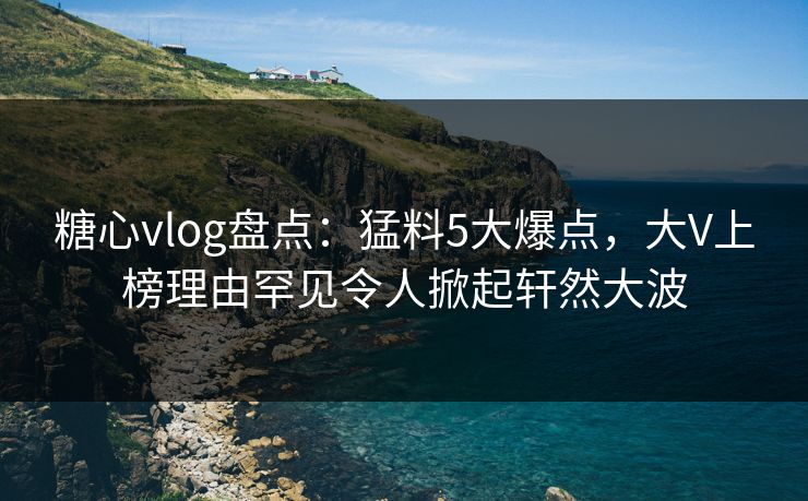 糖心vlog盘点：猛料5大爆点，大V上榜理由罕见令人掀起轩然大波