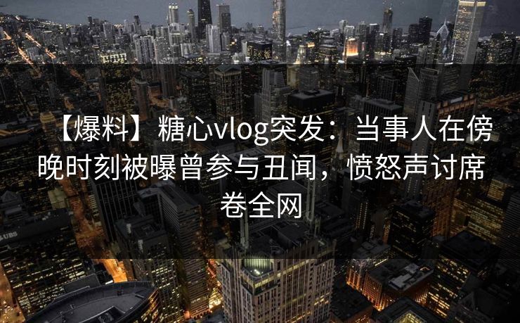 【爆料】糖心vlog突发：当事人在傍晚时刻被曝曾参与丑闻，愤怒声讨席卷全网