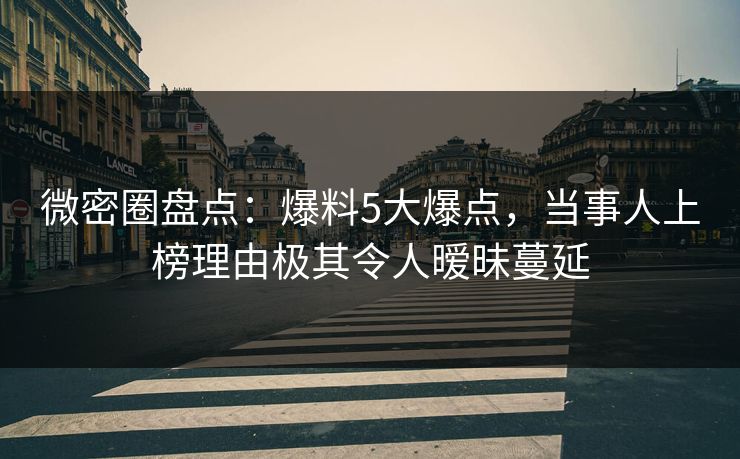 微密圈盘点：爆料5大爆点，当事人上榜理由极其令人暧昧蔓延