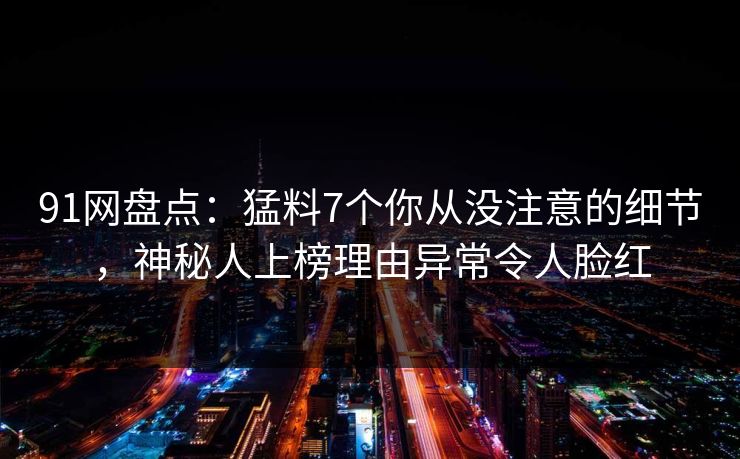 91网盘点：猛料7个你从没注意的细节，神秘人上榜理由异常令人脸红