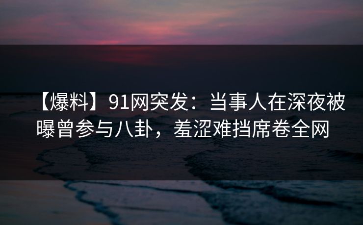 【爆料】91网突发:当事人在深夜被曝曾参与八卦,羞涩难挡席卷全网 【爆料】91网突发:当事人在深夜被曝曾参与八卦,羞涩难挡席卷全网