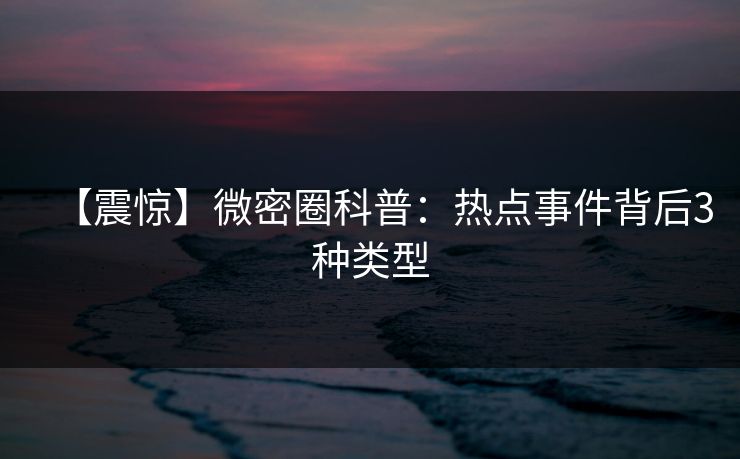 【震惊】微密圈科普:热点事件背后3种类型 【震惊】微密圈科普:热点事件背后3种类型