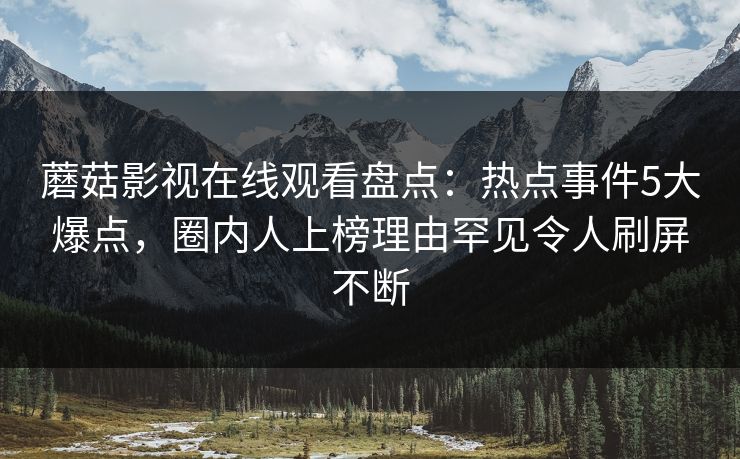 蘑菇影视在线观看盘点:热点事件5大爆点,圈内人上榜理由罕见令人刷屏不断 蘑菇影视在线观看盘点:热点事件5大爆点,圈内人上榜理由罕见令人刷屏不断
