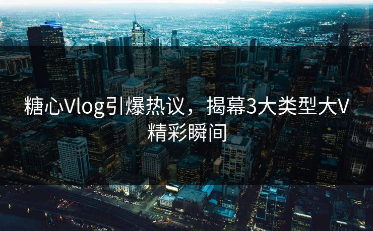 糖心Vlog引爆热议,揭幕3大类型大V精彩瞬间 糖心Vlog引爆热议,揭幕3大类型大V精彩瞬间
