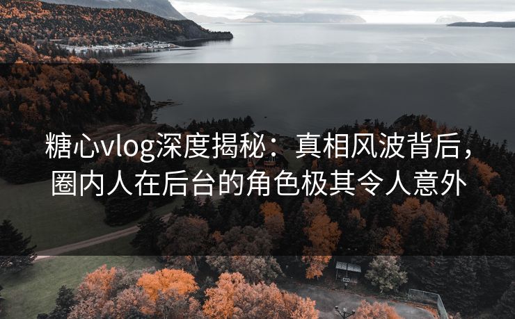 糖心vlog深度揭秘：真相风波背后，圈内人在后台的角色极其令人意外