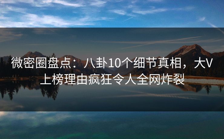 微密圈盘点：八卦10个细节真相，大V上榜理由疯狂令人全网炸裂