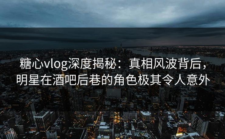 糖心vlog深度揭秘:真相风波背后,明星在酒吧后巷的角色极其令人意外 糖心vlog深度揭秘:真相风波背后,明星在酒吧后巷的角色极其令人意外