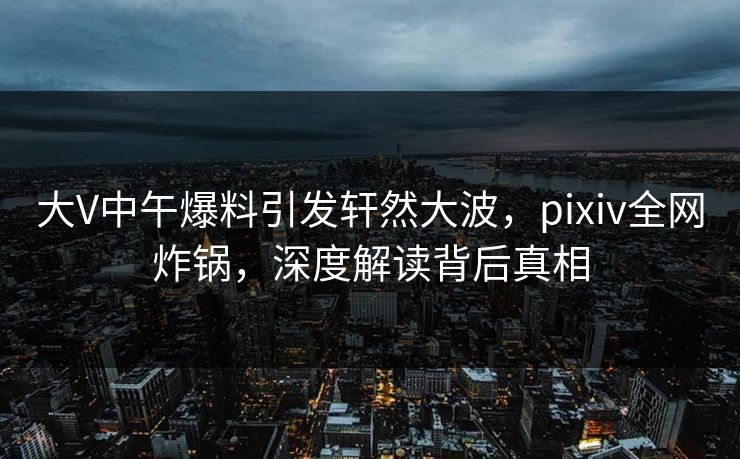 大V中午爆料引发轩然大波，pixiv全网炸锅，深度解读背后真相
