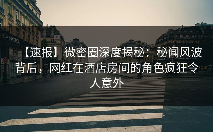 【速报】微密圈深度揭秘：秘闻风波背后，网红在酒店房间的角色疯狂令人意外