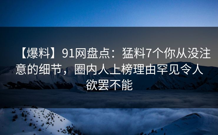 【爆料】91网盘点:猛料7个你从没注意的细节,圈内人上榜理由罕见令人欲罢不能 【爆料】91网盘点:猛料7个你从没注意的细节,圈内人上榜理由罕见令人欲罢不能