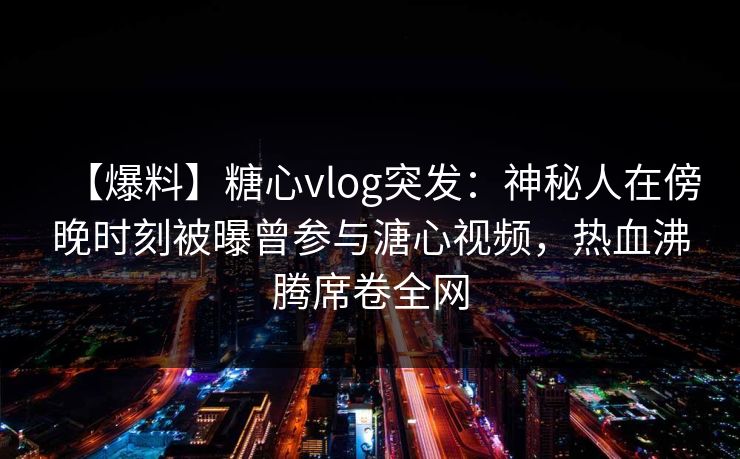 【爆料】糖心vlog突发：神秘人在傍晚时刻被曝曾参与溏心视频，热血沸腾席卷全网