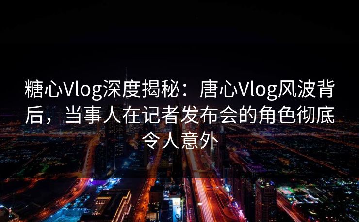糖心Vlog深度揭秘:唐心Vlog风波背后,当事人在记者发布会的角色彻底令人意外 糖心Vlog深度揭秘:唐心Vlog风波背后,当事人在记者发布会的角色彻底令人意外