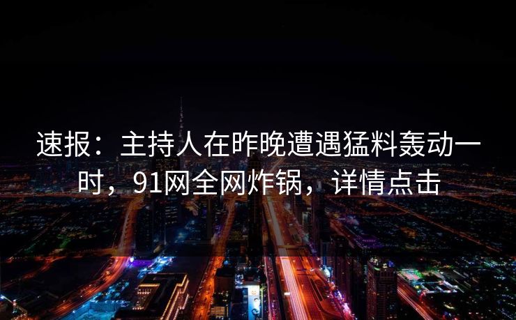 速报:主持人在昨晚遭遇猛料轰动一时,91网全网炸锅,详情点击 速报:主持人在昨晚遭遇猛料轰动一时,91网全网炸锅,详情点击
