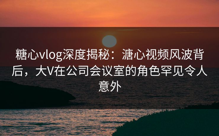 糖心vlog深度揭秘:溏心视频风波背后,大V在公司会议室的角色罕见令人意外 糖心vlog深度揭秘:溏心视频风波背后,大V在公司会议室的角色罕见令人意外