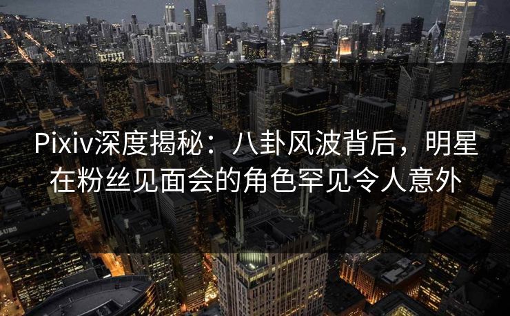 Pixiv深度揭秘：八卦风波背后，明星在粉丝见面会的角色罕见令人意外