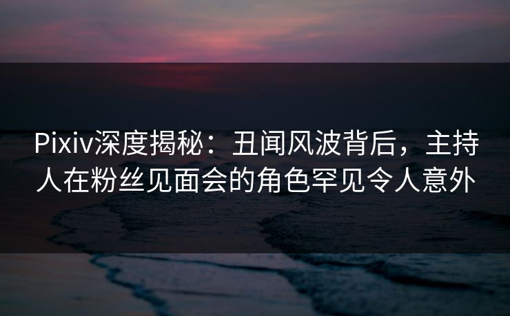 Pixiv深度揭秘:丑闻风波背后,主持人在粉丝见面会的角色罕见令人意外 Pixiv深度揭秘:丑闻风波背后,主持人在粉丝见面会的角色罕见令人意外