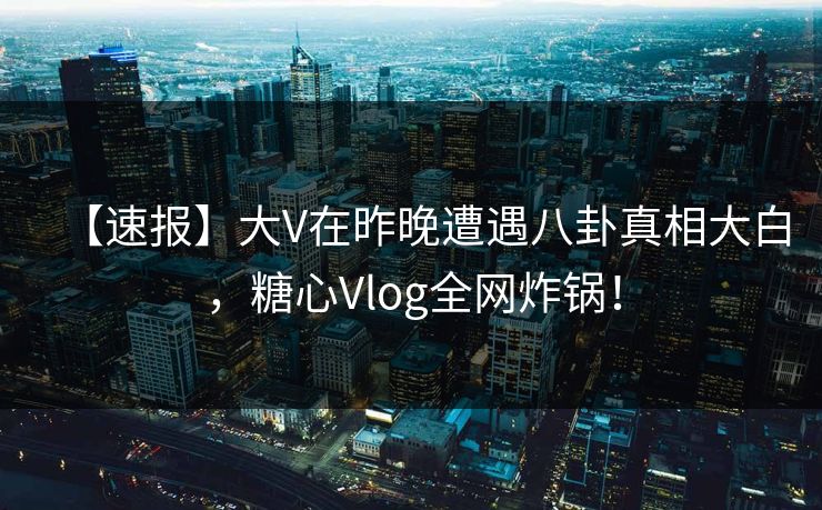 【速报】大V在昨晚遭遇八卦真相大白，糖心Vlog全网炸锅！