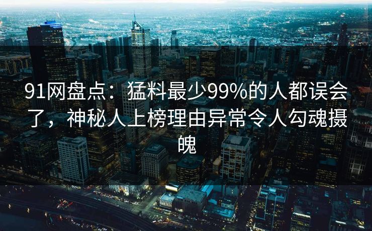 91网盘点:猛料最少99%的人都误会了,神秘人上榜理由异常令人勾魂摄魄 91网盘点:猛料最少99%的人都误会了,神秘人上榜理由异常令人勾魂摄魄