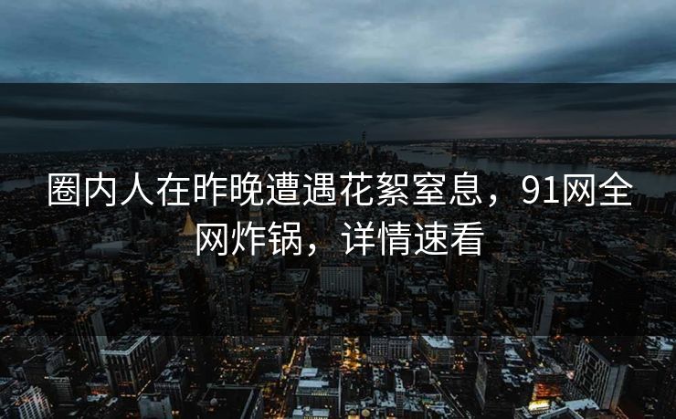 圈内人在昨晚遭遇花絮窒息，91网全网炸锅，详情速看