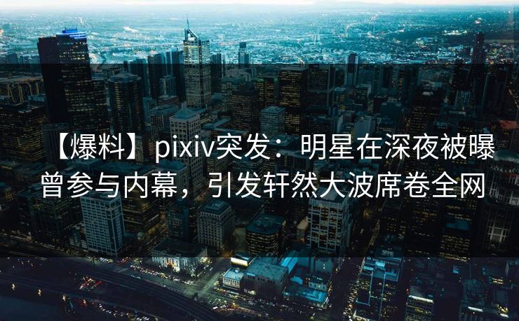 【爆料】pixiv突发：明星在深夜被曝曾参与内幕，引发轩然大波席卷全网