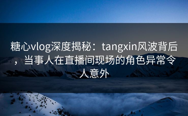 糖心vlog深度揭秘：tangxin风波背后，当事人在直播间现场的角色异常令人意外