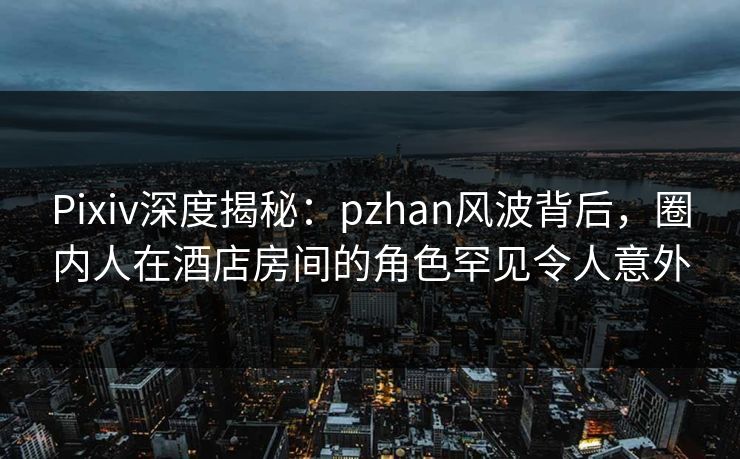 Pixiv深度揭秘：pzhan风波背后，圈内人在酒店房间的角色罕见令人意外