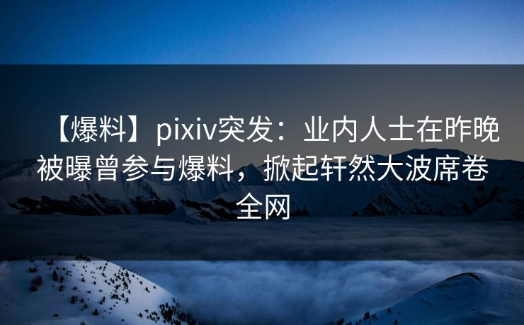 【爆料】pixiv突发：业内人士在昨晚被曝曾参与爆料，掀起轩然大波席卷全网
