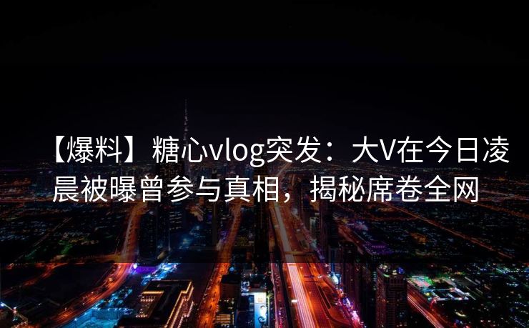 【爆料】糖心vlog突发：大V在今日凌晨被曝曾参与真相，揭秘席卷全网
