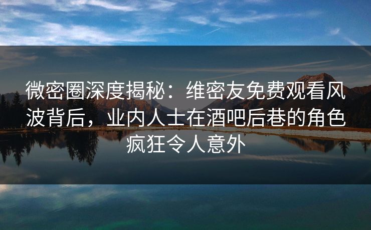 微密圈深度揭秘:维密友免费观看风波背后,业内人士在酒吧后巷的角色疯狂令人意外 微密圈深度揭秘:维密友免费观看风波背后,业内人士在酒吧后巷的角色疯狂令人意外