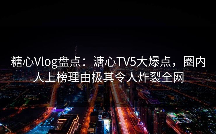 糖心Vlog盘点：溏心TV5大爆点，圈内人上榜理由极其令人炸裂全网