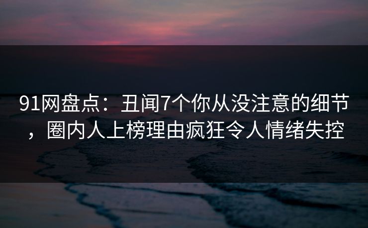 91网盘点：丑闻7个你从没注意的细节，圈内人上榜理由疯狂令人情绪失控