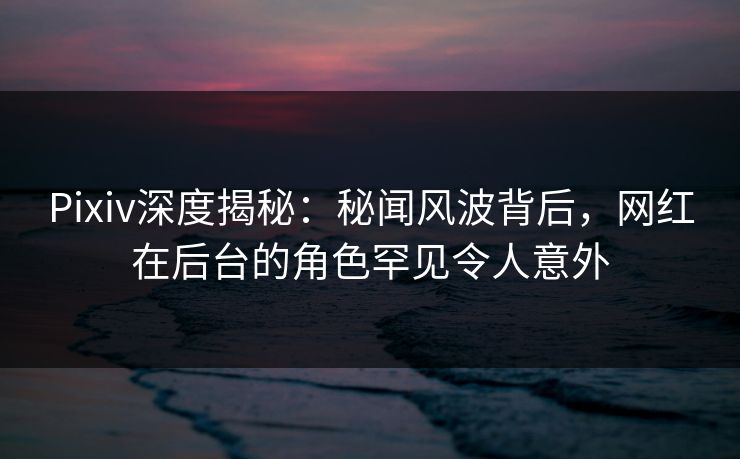 Pixiv深度揭秘：秘闻风波背后，网红在后台的角色罕见令人意外