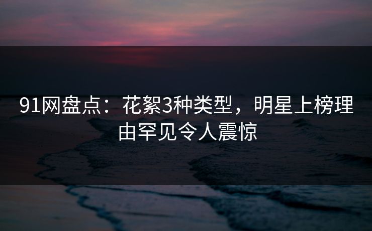 91网盘点:花絮3种类型,明星上榜理由罕见令人震惊 91网盘点:花絮3种类型,明星上榜理由罕见令人震惊
