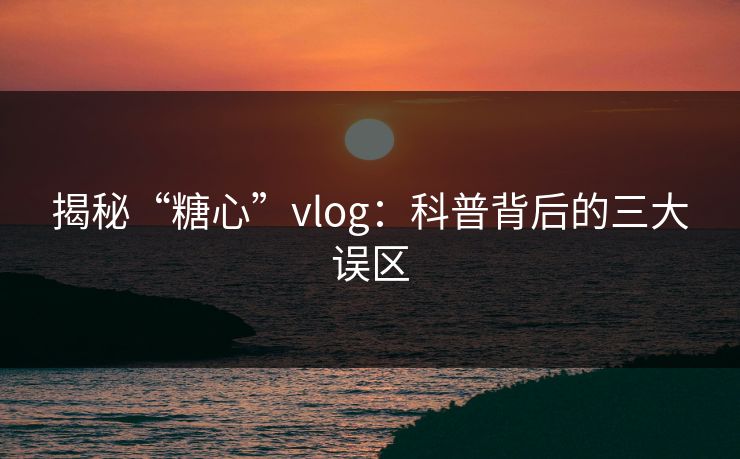 揭秘“糖心”vlog：科普背后的三大误区