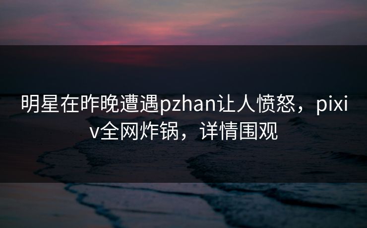 明星在昨晚遭遇pzhan让人愤怒,pixiv全网炸锅,详情围观 明星在昨晚遭遇pzhan让人愤怒,pixiv全网炸锅,详情围观