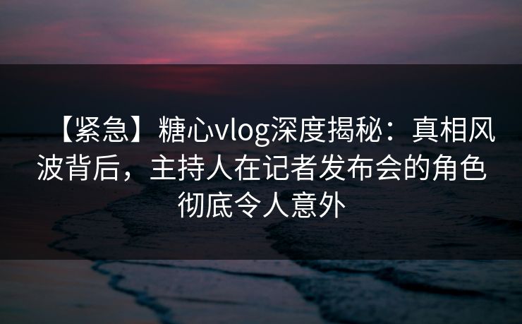 【紧急】糖心vlog深度揭秘：真相风波背后，主持人在记者发布会的角色彻底令人意外